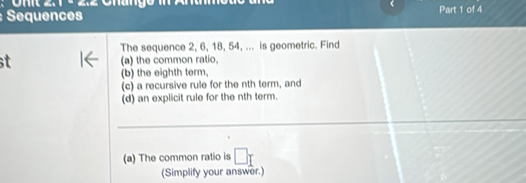 Sequences Part 1 of 4 
The sequence 2, 6, 18, 54, ... is geometric. Find 
t (a) the common ratio, 
(b) the eighth term, 
(c) a recursive rule for the nth term, and 
(d) an explicit rule for the nth term. 
(a) The common ratio is 
(Simplify your answer.)