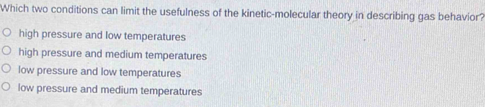 Which two conditions can limit the usefulness of the kinetic-molecular theory in describing gas behavior?
high pressure and low temperatures
high pressure and medium temperatures
low pressure and low temperatures
low pressure and medium temperatures