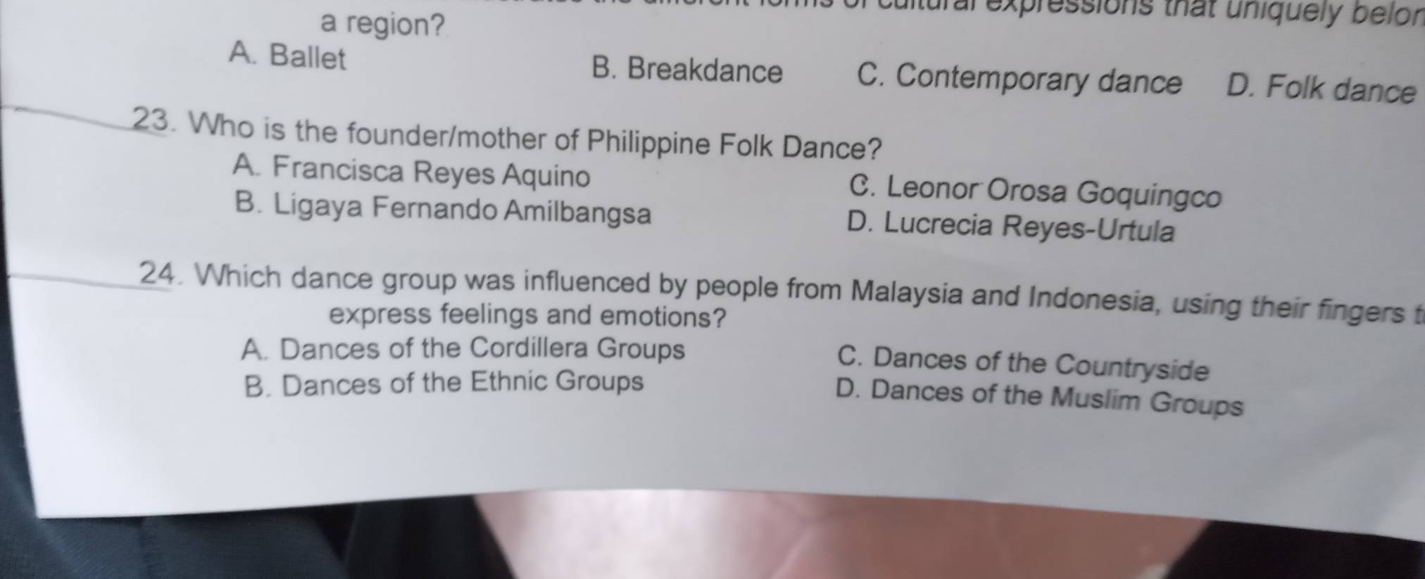 ultural expressions that uniquely belor
a region?
A. Ballet B. Breakdance C. Contemporary dance D. Folk dance
23. Who is the founder/mother of Philippine Folk Dance?
A. Francisca Reyes Aquino C. Leonor Orosa Goquingco
B. Ligaya Fernando Amilbangsa D. Lucrecia Reyes-Urtula
24. Which dance group was influenced by people from Malaysia and Indonesia, using their fingers t
express feelings and emotions?
A. Dances of the Cordillera Groups
C. Dances of the Countryside
B. Dances of the Ethnic Groups
D. Dances of the Muslim Groups