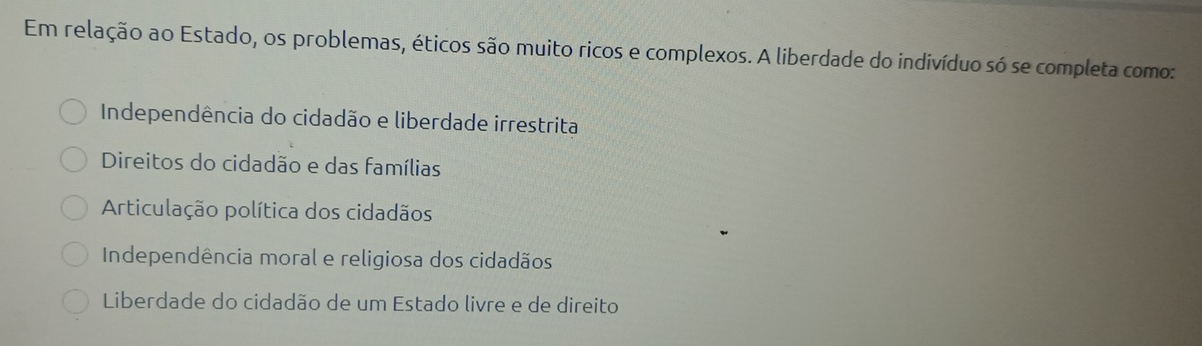 Em relação ao Estado, os problemas, éticos são muito ricos e complexos. A liberdade do indivíduo só se completa como:
Independência do cidadão e liberdade irrestrita
Direitos do cidadão e das famílias
Articulação política dos cidadãos
Independência moral e religiosa dos cidadãos
Liberdade do cidadão de um Estado livre e de direito