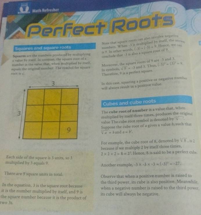 Math Refresher 
Perfect Roots 
Note that square roots can also involve negativ 
numbers. When -3 is multiplied by itself, the an 
Squares and square roots . Hence, we can 
is 9. In other words, (-3)* (-3)=9
Squares are the numbers produced by multiplying 
conclude that -3 is also a square root of 9
a value by itself. In contrast, the square root of a 
Moreover, the square roots of 9 are -3 and 3. 
number is the value that, when multiplied by itself, 
equals the original number. The symbol for square In symbols, sqrt(9)=-3 and 3. Thus, (-3)^2=(3)^2=9, 
root is y. 
Therefore, 9 is a perfect square. 
In this case, squaring a positive or negative number 
will always result in a positive value. 
Cubes and cube roots 
The cube root of number is a value that, when 
multiplied by itself three times, produces the origina 
value The cube root symbol is denoted by sqrt[3]()
Suppose the cube root of a gives a value b, such that
sqrt[3](a)=b and a=b^3. 
For example, the cube root of 8, denoted by sqrt[3](8) , is 2
because if we multiply 2 by itself three times,
2* 2* 2=8=2^3. Hence, 8 is said to be a perfect cube. 
Each side of the square is 3 units, so 3
multiplied by 3 equals 9. Another example, -3* -3* -3=(-3)^3=-27. 
There are 9 square units in total. 
Observe that when a positive number is raised to 
the third power, its cube is also positive. Meanwhile, 
In the equation, 3 is the square root because when a negative number is raised to the third power, 
it is the number multiplied by itself, and 9 is its cube will always be negative. 
the square number because it is the product of 
two 3s.