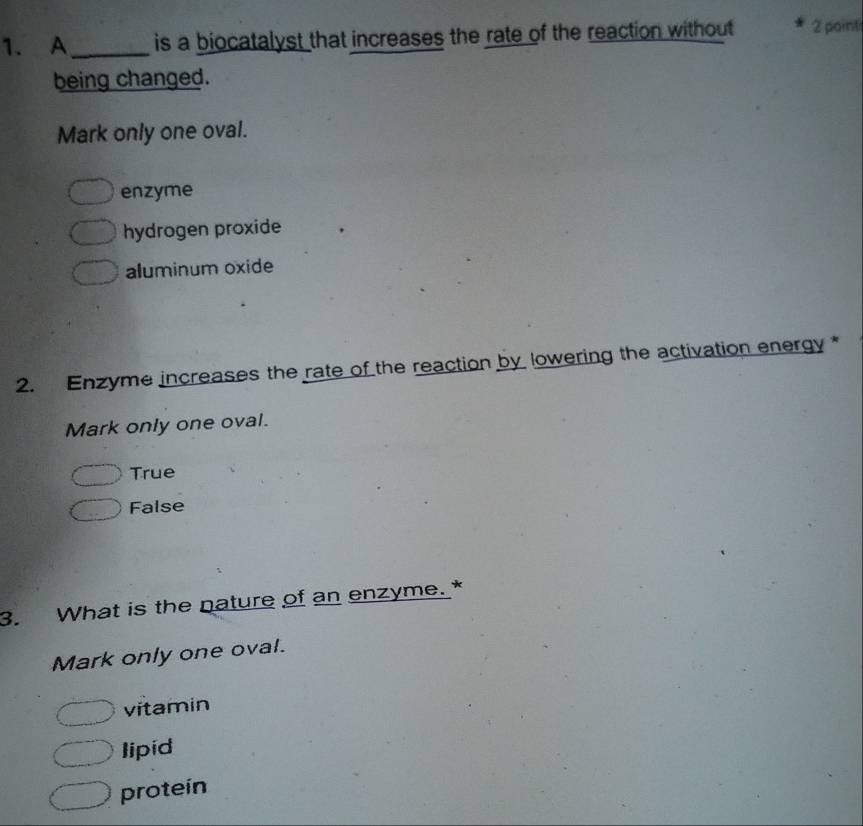 A_ is a biocatalyst that increases the rate of the reaction without 2 pointi
being changed.
Mark only one oval.
enzyme
hydrogen proxide
aluminum oxide
2. Enzyme increases the rate of the reaction by lowering the activation energy*
Mark only one oval.
True
False
3. What is the nature of an enzyme. *
Mark only one oval.
vitamin
lipid
protein
