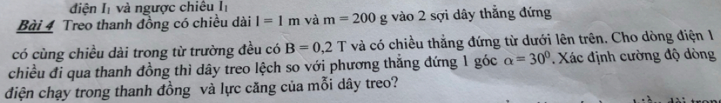 điện I và ngược chiêu Iị 
Bài 4 Treo thanh đồng có chiều dài l=1m và m=200 g vào 2 sợi dây thẳng đứng 
có cùng chiều dài trong từ trường đều có B=0,2T và có chiều thắng đứng từ dưới lên trên. Cho dòng điện 1 
chiều đi qua thanh đồng thì dây treo lệch so với phương thăng đứng 1 góc alpha =30°. Xác định cường độ dòng 
điện chạy trong thanh đồng và lực căng của mỗi dây treo?