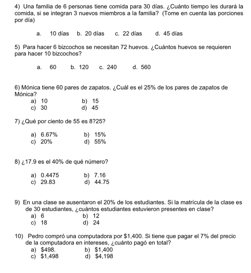 Una familia de 6 personas tiene comida para 30 días. ¿Cuánto tiempo les durará la
comida, si se integran 3 nuevos miembros a la familia? (Tome en cuenta las porciones
por día)
a. 10 días b. 20 días c. 22 días d. 45 días
5) Para hacer 6 bizcochos se necesitan 72 huevos. ¿Cuántos huevos se requieren
para hacer 10 bizcochos?
a. 60 b. 120 c. 240 d. 560
6) Mónica tiene 60 pares de zapatos. ¿Cuál es el 25% de los pares de zapatos de
Mónica?
a) 10 b) 15
c) 30 d) 45
7) ¿Qué por ciento de 55 es 8? 25?
a) 6.67% b) 15%
c) 20% d) 55%
8) ¿ 17.9 es el 40% de qué número?
a) 0.4475 b) 7.16
c) 29.83 d) 44.75
9) En una clase se ausentaron el 20% de los estudiantes. Si la matrícula de la clase es
de 30 estudiantes, ¿cuántos estudiantes estuvieron presentes en clase?
a) 6 b) 12
c) 18 d) 24
10) Pedro compró una computadora por $1,400. Si tiene que pagar el 7% del precio
de la computadora en intereses, ¿cuánto pagó en total?
a) $498. b) $1,400
c) $1,498 d) $4,198