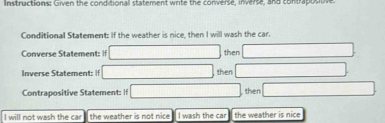 Instructions: Given the conditional statement write the converse, inverse, and contrapositive. 
Conditional Statement: If the weather is nice, then I will wash the car. 
Converse Statement: If □ then 
Inverse Statement: If then 
Contrapositive Statement: If then 
I will not wash the car the weather is not nice I wash the car the weather is nice