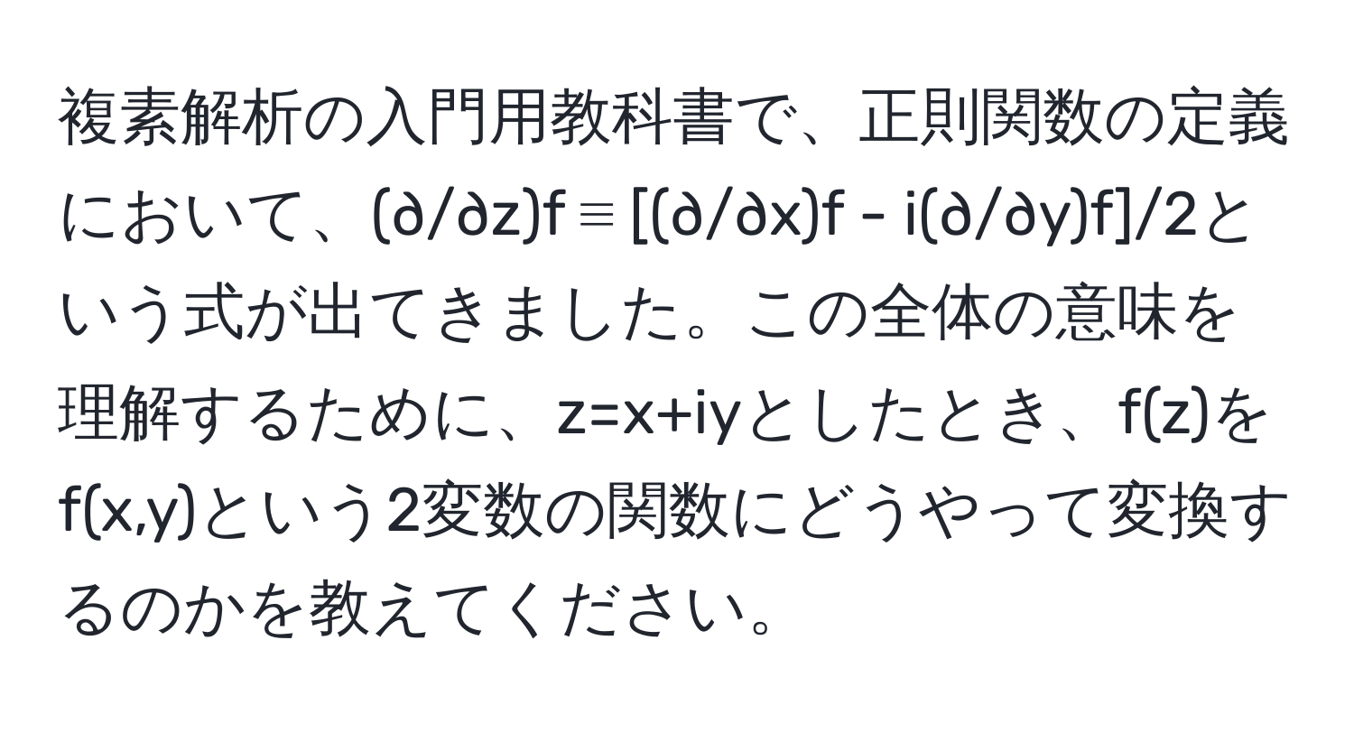 複素解析の入門用教科書で、正則関数の定義において、(∂/∂z)f ≡ [(∂/∂x)f - i(∂/∂y)f]/2という式が出てきました。この全体の意味を理解するために、z=x+iyとしたとき、f(z)をf(x,y)という2変数の関数にどうやって変換するのかを教えてください。