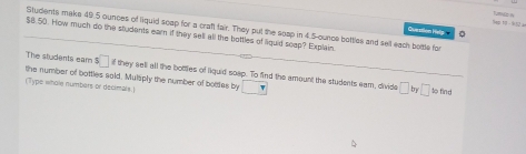 Sap 1 - 952 
Students make 49.5 ounces of liquid soap for a craft fair. They put the soap in 4.5-ounce botties and sell each bottle for 
Question Hely 0
$8.50. How much do the students earn if they sell all the bottles of liguid scep? Explain. 
The students eam s□
the number of bottles sold, Mulaply the number of boittes by if they sell all the bottles of liquid soep. To find the amount the students eam, divide □ □ so find 
(Type whole numbers or decimale.) π 