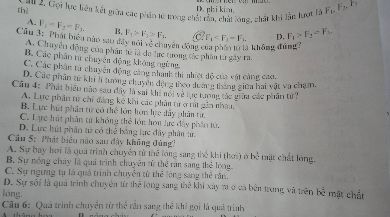 thì D. phi kim.
au 2. Gọi lực liên kết giữa các phân tứ trong chất rắn, chất lóng, chất khí lần lượt là
F_1,F_2, 3
A. F_1=F_2=F_3. B. F_1>F_2>F_3. C F_1
D. F_1>F_2=F_3.
Câu 3: Phát biêu nào sau đây nói về chuyên động c
à không đúng?
A. Chuyền động của phân tư là do lực tương tác phân tử gây ra.
B. Các phân tứ chuyển động không ngừng.
C. Các phân tử chuyên động càng nhanh thì nhiệt độ của vật càng cao.
D. Các phân tứ khí lí tưởng chuyên động theo đường thăng giữa hai vật va chạm.
Câu 4: Phát biêu nào sau đây là sai khi nói về lực tương tác giữa các phân tử?
A. Lực phân tử chi đáng kê khi các phân tử ở rất gần nhau.
B. Lực hút phân tử có thể lớn hơn lực đây phân tử.
C. Lực hút phân tử không thê lớn hơn lực đây phân tứ.
D. Lực hút phân tử có thể bằng lực đây phân tứ.
Câu 5: Phát biêu nào sau đây không đúng?
A. Sự bay hơi là quá trình chuyên từ thể lóng sang thê khí (hơi) ở bề mặt chất lóng.
B. Sự nóng chảy là quá trình chuyên từ thể răn sang thể lóng.
C. Sự ngưng tụ là quá trinh chuyên từ thể lỏng sang thể rắn.
D. Sự sôi là quá trình chuyên từ thể lóng sang thể khí xáy ra ở cả bên trong và trên bề mặt chất
lóng.
Câu 6: Quá trình chuyên từ thể rắn sang thê khí gọi là quá trình
A thng