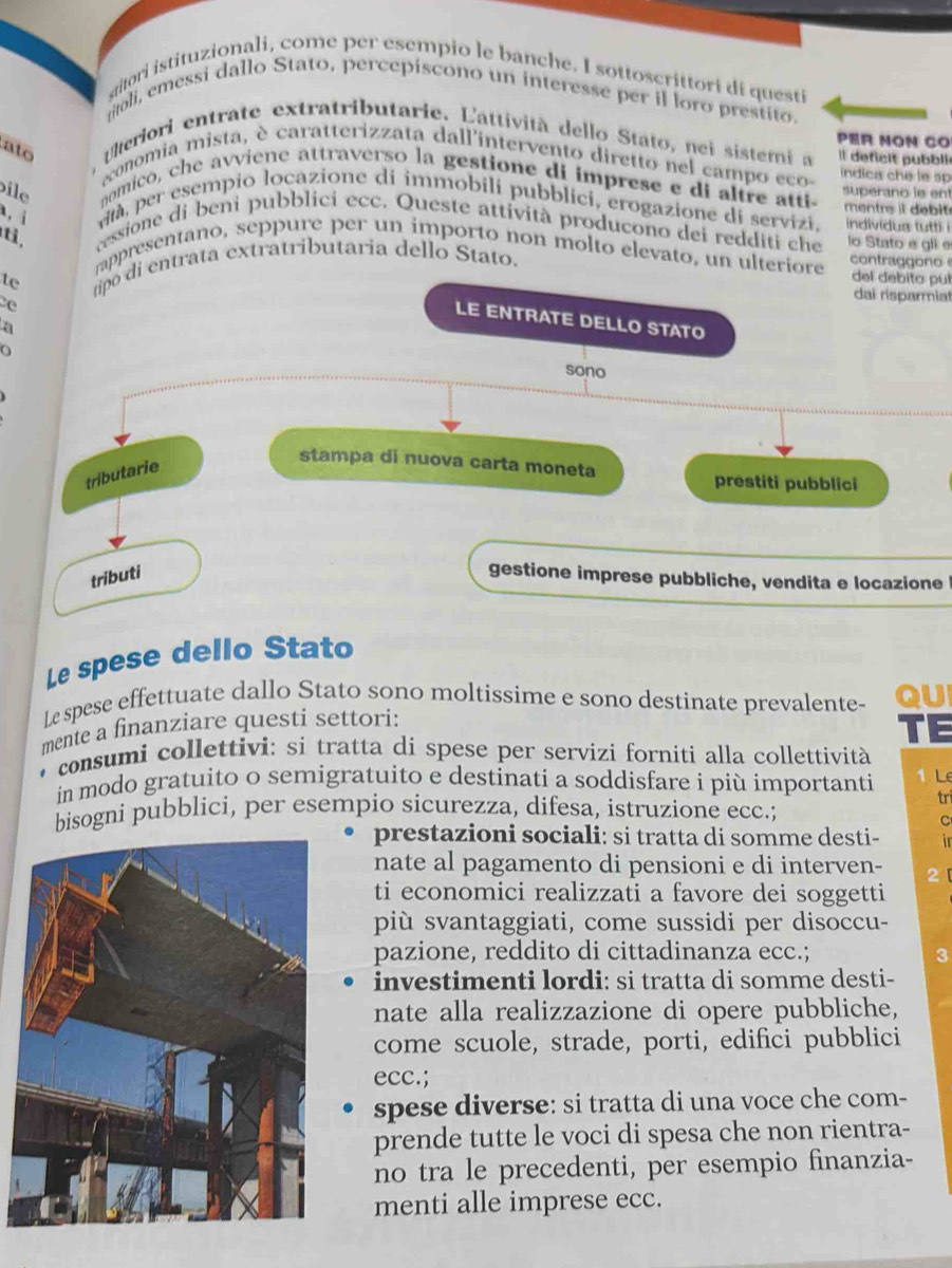 gitori istituzionali, come per esempio le banche. I sottoscrittori di questi
ritoli, emessi dallo Stato, percepiscono un interesse per il loro prestito.
PER NON CO
ato uteriori entrate extratributarie. Lattività dello Stato, nei sistemi a l deficit pubbli
aconomia mista, è caratterizzata dall'intervento diretto nel campo eco indica che le sp
ile nomico, che avviene attraverso la gestione di imprese e di altre atti superano le ent
mentrs it de bit
, ì à, per esempio locazione di immobili pubblici, erogazione di servizi. indivídus tutti i
t,
ressione di beni pubblici ecc. Queste attività producono dei redditi che lo Stato e gli e
appresentano, seppure per un importo non molto elevato, un ulteriore
te tipo di entrata extratributaria dello Stato. contraggono 
del debito pub
e
dai risparmial
LE ENTRATE DELLO STATO
a
O
sono
tributarie
stampa di nuova carta moneta
prestiti pubblici
tributi gestione imprese pubbliche, vendita e locazione
Le spese dello Stato
Le spese effettuate dallo Stato sono moltissime e sono destinate prevalente- QUI
mente a finanziare questi settori:
TE
consumi collettivi: si tratta di spese per servizi forniti alla collettività
in modo gratuito o semigratuito e destinati a soddisfare i più importanti 1 Lê
tri
bisogni pubblici, per esempio sicurezza, difesa, istruzione ecc.;
C
prestazioni sociali: si tratta di somme desti- in
nate al pagamento di pensioni e di interven- 2
ti economici realizzati a favore dei soggetti
più svantaggiati, come sussidi per disoccu-
pazione, reddito di cittadinanza ecc.; 3
investimenti lordi: si tratta di somme desti-
nate alla realizzazione di opere pubbliche,
come scuole, strade, porti, edifici pubblici
ecc.;
spese diverse: si tratta di una voce che com-
prende tutte le voci di spesa che non rientra-
no tra le precedenti, per esempio finanzia-
menti alle imprese ecc.