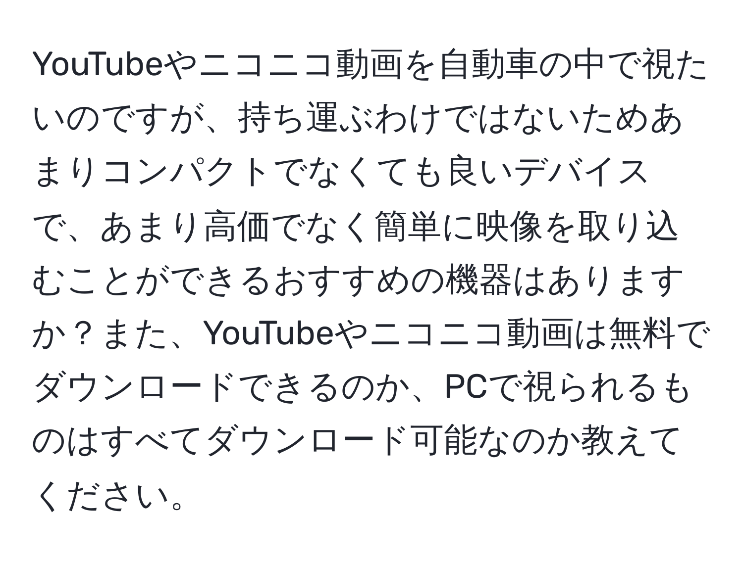 YouTubeやニコニコ動画を自動車の中で視たいのですが、持ち運ぶわけではないためあまりコンパクトでなくても良いデバイスで、あまり高価でなく簡単に映像を取り込むことができるおすすめの機器はありますか？また、YouTubeやニコニコ動画は無料でダウンロードできるのか、PCで視られるものはすべてダウンロード可能なのか教えてください。