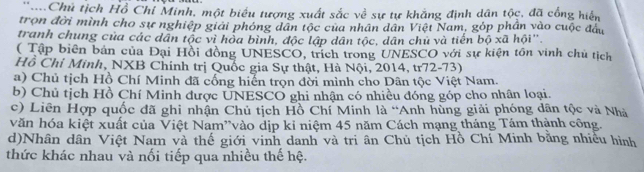 'Chủ tịch Hồ Chỉ Minh, một biểu tượng xuất sắc về sự tự khẳng định dân tộc, đã cống hiển
trọn đời mình cho sự nghiệp giải phóng dân tộc của nhân dân Việt Nam, góp phần vào cuộc đầu
tranh chung của các dân tộc vì hòa bình, độc lập dân tộc, dân chủ và tiến bộ xã hội''
( Tập biên bản của Đại Hồi đồng UNESCO, trích trong UNESCO với sự kiện tồn vinh chủ tịch
Hồ Chỉ Minh, NXB Chính trị Quốc gia Sự thật, Hà Nội, 2014, tr72-73)
a) Chủ tịch Hồ Chí Minh đã cổng hiển trọn đời mình cho Dân tộc Việt Nam.
b) Chủ tịch Hồ Chí Minh được UNESCO ghi nhận có nhiều đóng góp cho nhân loại.
c) Liên Hợp quốc đã ghi nhận Chủ tịch Hồ Chí Minh là “Anh hùng giải phóng dân tộc và Nhà
văn hóa kiệt xuất của Việt Nam'vào dịp kỉ niệm 45 năm Cách mạng tháng Tám thành công.
d)Nhân dân Việt Nam và thế giới vinh danh và tri ân Chủ tịch Hồ Chí Minh bằng nhiều hình
thức khác nhau và nối tiếp qua nhiều thế hệ.