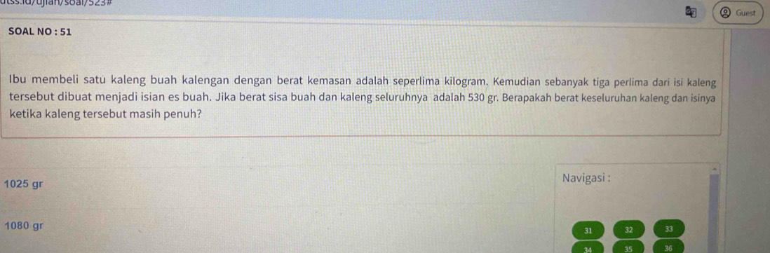 Guest
SOAL NO : 51
Ibu membeli satü kaleng buah kalengan dengan berat kemasan adalah seperlima kilogram. Kemudian sebanyak tiga perlima dari isi kaleng
tersebut dibuat menjadi isian es buah. Jika berat sisa buah dan kaleng seluruhnya adalah 530 gr. Berapakah berat keseluruhan kaleng dan isinya
ketika kaleng tersebut masih penuh?
1025 gr Navigasi :
1080 gr
31 32 33
34 35 36