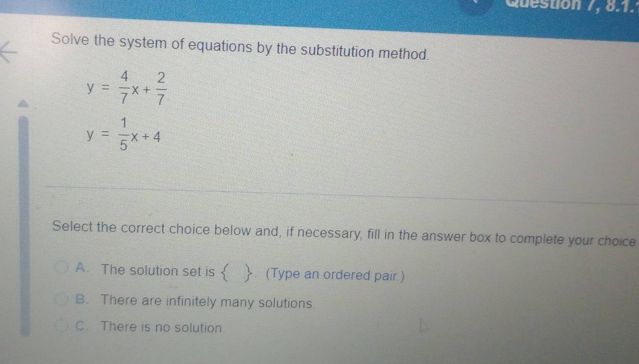 Question 7, 8.1.
Solve the system of equations by the substitution method.
y= 4/7 x+ 2/7 
y= 1/5 x+4
Select the correct choice below and, if necessary, fill in the answer box to complete your choice
A. The solution set is  . (Type an ordered pair )
B. There are infinitely many solutions
C. There is no solution.