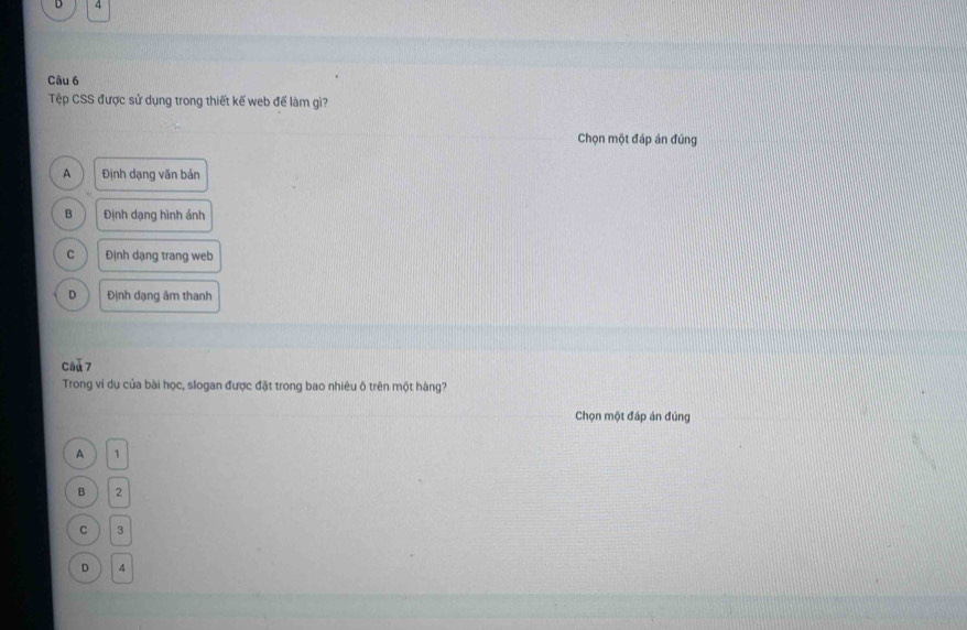 4
Câu 6
Tệp CSS được sử dụng trong thiết kế web để làm gì?
Chọn một đáp án đúng
A Định dạng văn bản
B Định dạng hình ảnh
C Định dạng trang web
D Định dạng âm thanh
cau 7
Trong ví dụ của bài học, slogan được đặt trong bao nhiêu ô trên một hàng?
Chọn một đáp án đúng
A 1
B 2
C 3
D ^