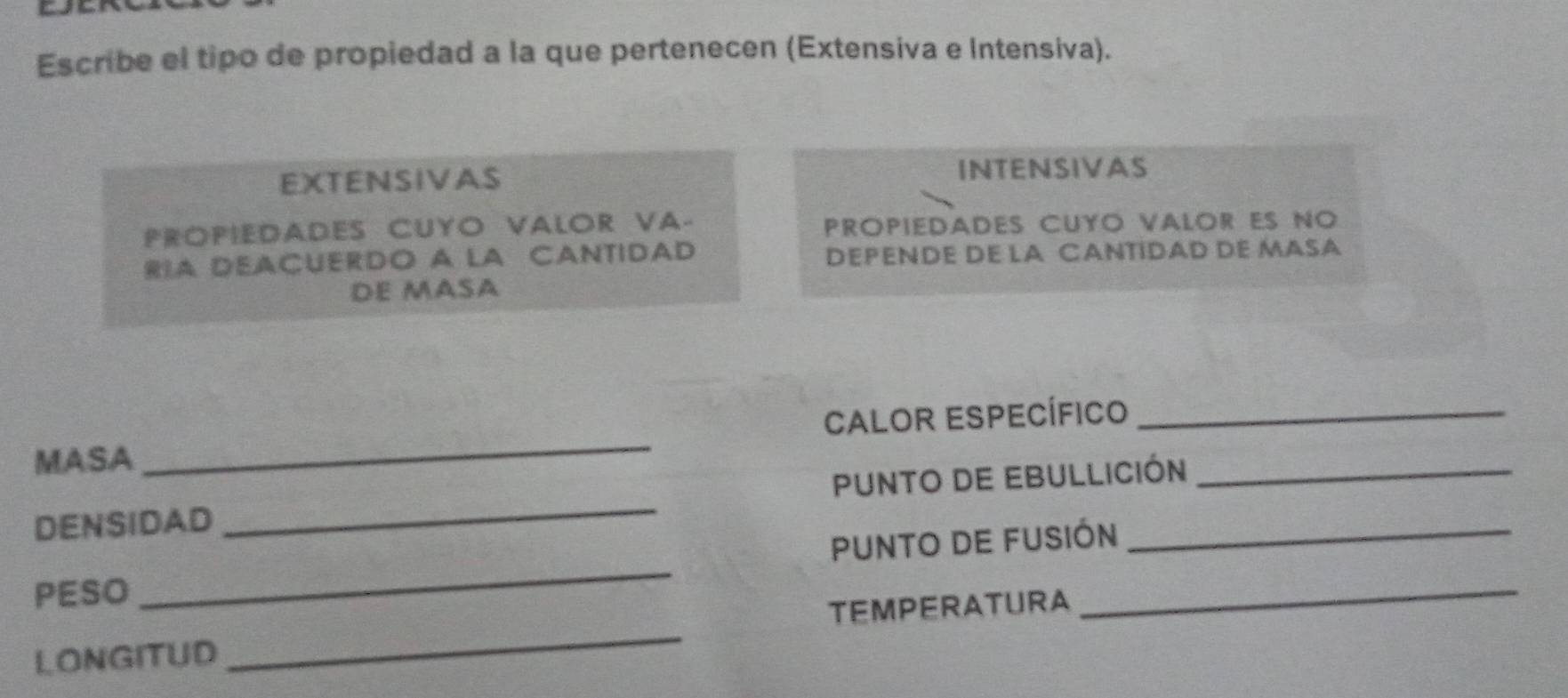 Escribe el tipo de propiedad a la que pertenecen (Extensiva e Intensiva).
EXTENSIVAS INTENSIVAS
PROPIEDADES CUYO VALOR VA- PROPiEDADES CUYO VALOR ES NO
RIA DEACUERDO A LA CANTIDAD DEPENDE DE LA CANTIDAD DE MASA
DE MASA
_
CaLoR ESpecífico_
MASA
DENSIDAD _PUNTO DE EBULLICIóN
Punto de fusión
PESO
_
TEMPERATURA
_
LONGITUD
_