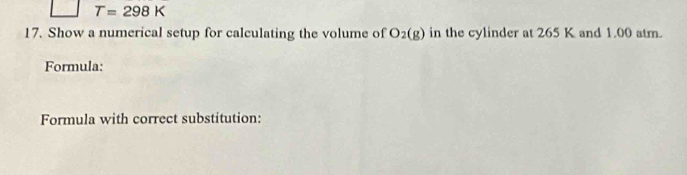 T=298K
17. Show a numerical setup for calculating the volume of O_2(g) in the cylinder at 265 K and 1.00 atm. 
Formula: 
Formula with correct substitution: