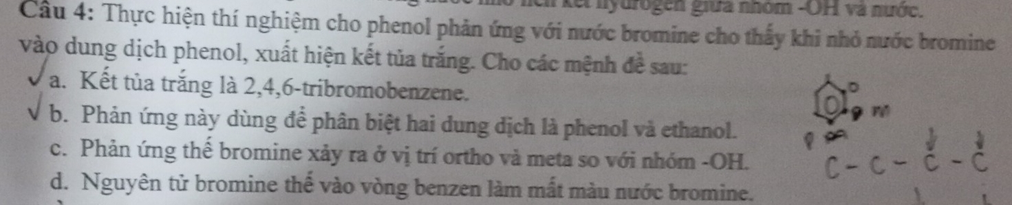 kếi nyurogen giữa nhóm -OH và nước. 
Câu 4: Thực hiện thí nghiệm cho phenol phản ứng với nước bromine cho thấy khi nhỏ nước bromine 
vào dung dịch phenol, xuất hiện kết tủa trắng. Cho các mệnh đề sau: 
a. Kết tủa trắng là 2, 4, 6 -tribromobenzene. F 
b. Phản ứng này dùng để phân biệt hai dung dịch là phenol và ethanol. 
c. Phản ứng thể bromine xảy ra ở vị trí ortho và meta so với nhóm -OH. 
d. Nguyên tử bromine thế vào vòng benzen làm mất màu nước bromine.