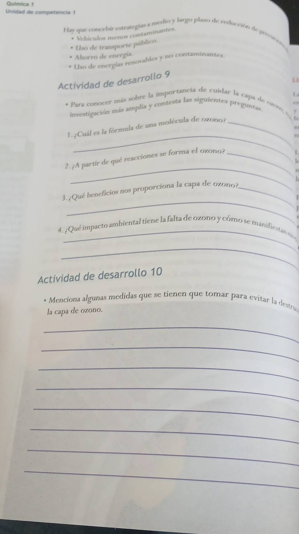 Química 1
Unidad de competencia 1
Hay que concebir estrategias a medio y largo plazo de reducción de precnom 
* Vehículos menos contaminantes.
* Uso de transporte público.
Ahorro de energía.
Uso de energías renovables y no contaminantes.
U
Actividad de desarrollo 9
B
e
* Para conocer más sobre la importancia de cuidar la capa de oon 
investigación más amplia y contesta las siguientes preguntas,
y
_
1. ¿Cuál es la fórmula de una molécula de ozono?_
n
_
2. ¿A partir de qué reacciones se forma el ozono?_
Re
1
_
3.¿Qué beneficios nos proporciona la capa de ozono?_
I
4. ¿ Qué impacto ambiental tiene la falta de ozono y cómo se manifieta sa
_
Actividad de desarrollo 10
* Menciona algunas medidas que se tienen que tomar para evitar la destru
la capa de ozono.
_
_
_
_
_
_
_
_