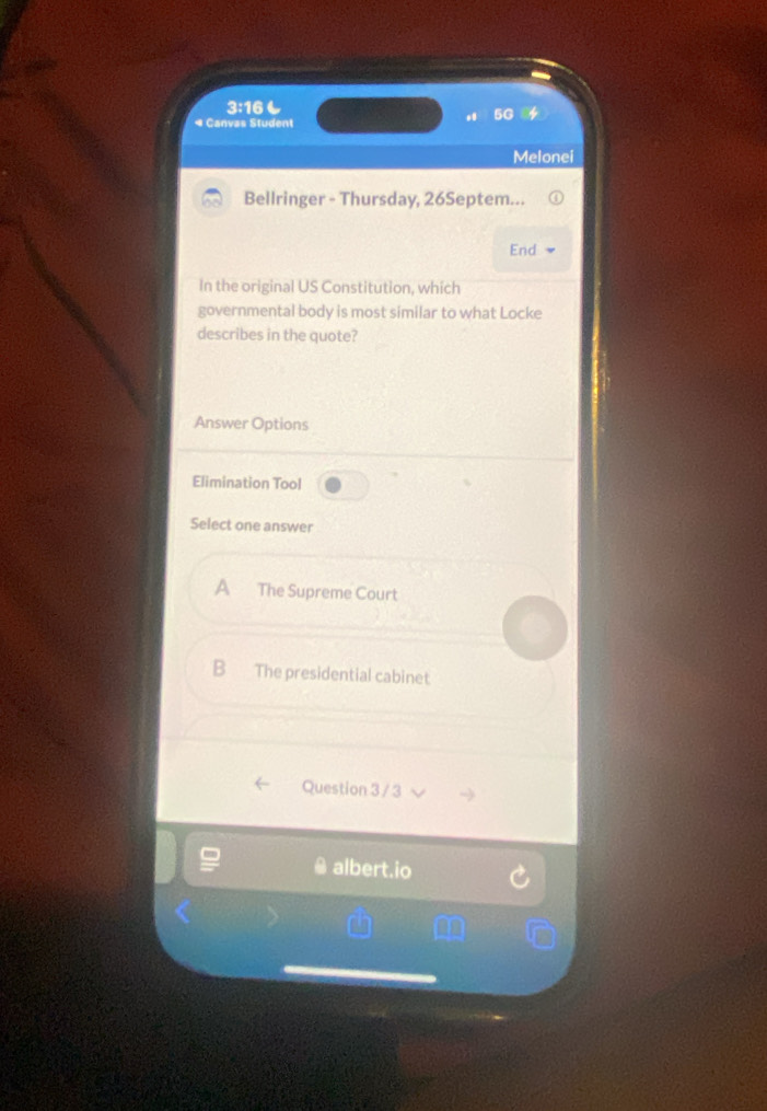 3:16も
5G a
* Canvas Student
Melonei
Bellringer - Thursday, 26Septem...
End
In the original US Constitution, which
governmental body is most similar to what Locke
describes in the quote?
Answer Options
Elimination Tool
Select one answer
A The Supreme Court
B The presidential cabinet
Question 3 / 3
albert.io