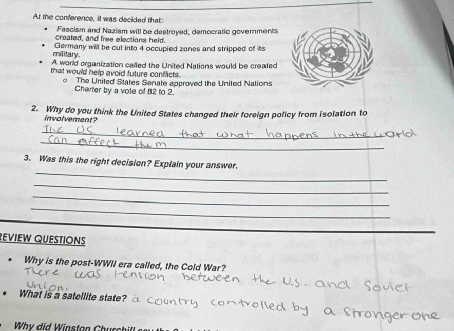 At the conference, it was decided that: 
Fascism and Nazism will be destroyed, democratic governments 
created, and free elections held. 
Germany will be cut into 4 occupied zones and stripped of its 
military. 
A world organization called the United Nations would be created 
that would help avoid future conflicts. 
The United States Senate approved the United Nations 
Charter by a vote of 82 to 2. 
2. Why do you think the United States changed their foreign policy from isolation to 
involvement? 
_ 
_ 
_ 
3. Was this the right decision? Explain your answer. 
_ 
_ 
_ 
_ 
EVIEW QUESTIONS 
Why is the post-WWII era called, the Cold War? 
What is a satellite state? 
Why did Winston Church