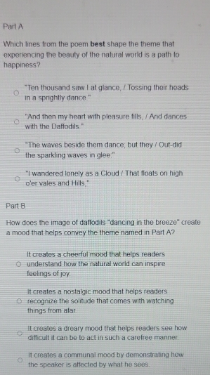 Which lines from the poem best shape the theme that
experiencing the beauty of the natural world is a path to
happiness?
"Ten thousand saw I at glance, / Tossing their heads
in a sprightly dance."
"And then my heart with pleasure fills, / And dances
with the Daffodils."
"The waves beside them dance; but they / Out-did
the sparkling waves in glee."
"I wandered lonely as a Cloud / That floats on high
o'er vales and Hills,"
Part B
How does the image of daffodils ''dancing in the breeze'' create
a mood that helps convey the theme named in Part A?
It creates a cheerful mood that helps readers
understand how the natural world can inspire
feelings of joy.
it creates a nostalgic mood that helps readers
recognize the solitude that comes with watching
things from afar.
It creates a dreary mood that helps readers see how
difficult it can be to act in such a carefree manner
It creates a communal mood by demonstrating how
the speaker is affected by what he sees.