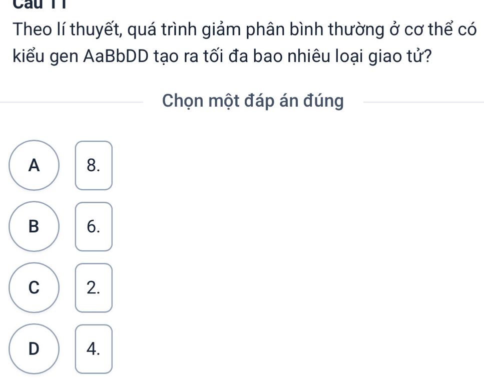 Câu Tl
Theo lí thuyết, quá trình giảm phân bình thường ở cơ thể có
kiểu gen AaBbDD tạo ra tối đa bao nhiêu loại giao tử?
Chọn một đáp án đúng
A 8.
B 6.
C 2.
D 4.