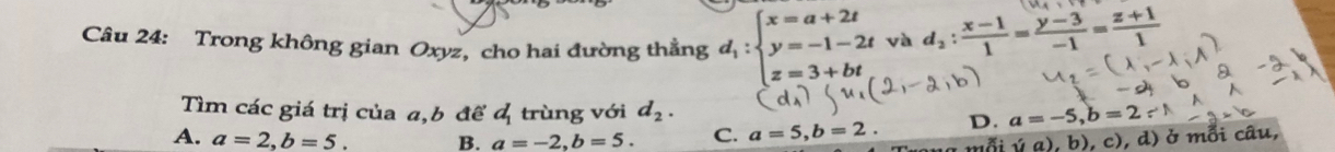 Trong không gian Oxyz, cho hai đường thẳng d_1:beginarrayl x=a+2t y=-1-2t z=3+btendarray. và d_2: (x-1)/1 = (y-3)/-1 = (z+1)/1 
Tìm các giá trị của a, b để d_1 trùng với d_2.
A. a=2, b=5. B. a=-2, b=5. C. a=5, b=2. D. a=-5, b=2∵ N
ỗi (a). b) , c), d) ở mỗi câu,