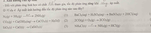 Anh hướng của up suh
- Đối với phản ứng hoá học có chất . tham gia, tốc độ phản ứng tăng khi áp 
Vi dụ 4: Áp suất ảnh hưởng đến tốc độ phản ứng nào sau đây?
N_2(g)+3H_2(g)to 2NH_3(g) (1) BaCl_2(aq)+H_2SO_4(aq)to BaSO_4(s)+2HCl(aq)
CO_2(g)+Ca(OH)_2(aq)to CaCO_3(s)+H_2O(l) (2) 2CO(g)+O_2(g)to 2CO_2(g)
SiO_2(s)+CaO(s)to CaSiO_3(s) (3) NH_4Cl(s)to NH_3(g)+HCl(g)