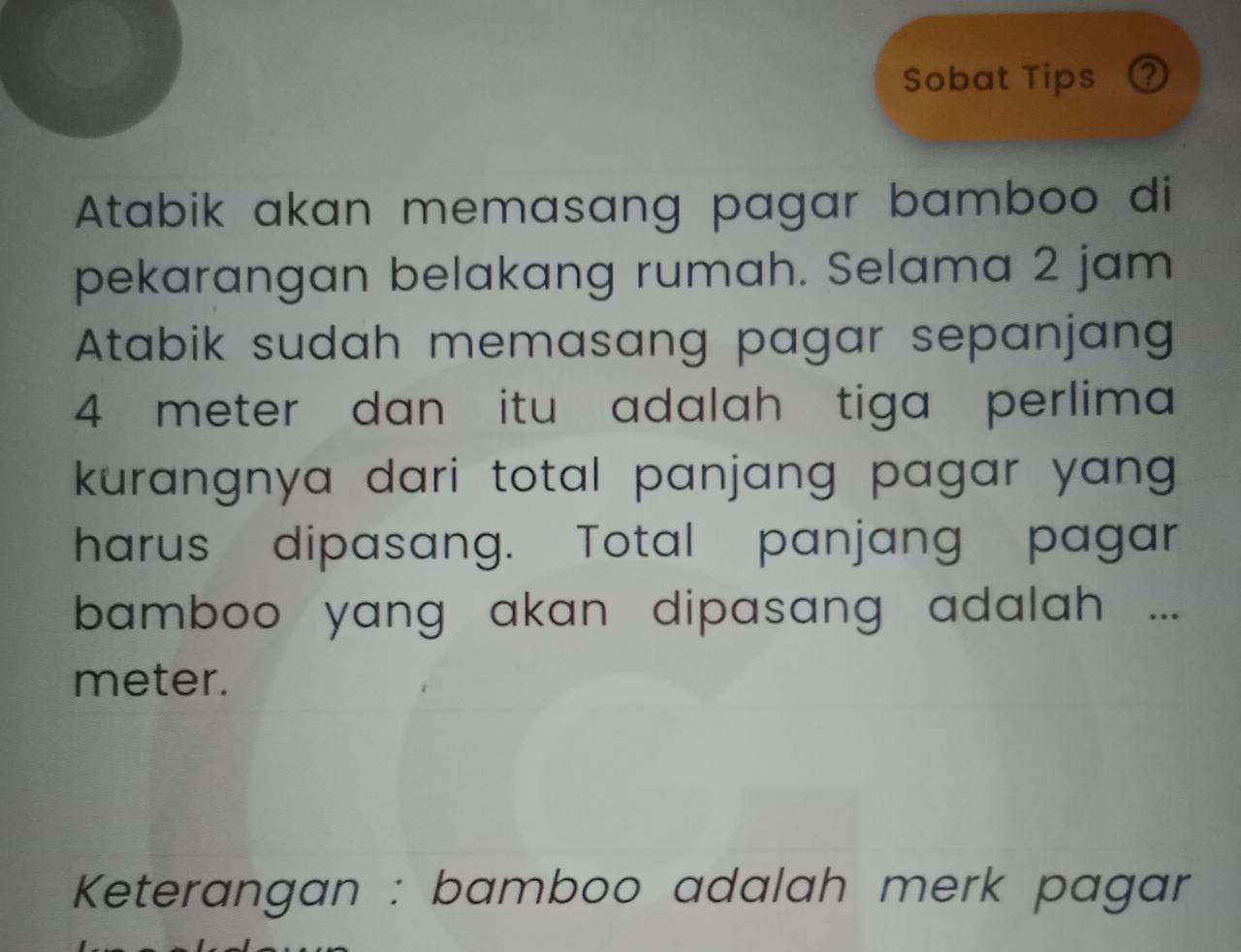 Sobat Tips ② 
Atabik akan memasang pagar bamboo di 
pekarangan belakang rumah. Selama 2 jam
Atabik sudah memasang pagar sepanjang
4 meter dan itu adalah tiga perlima 
kurangnya dari total panjang pagar yang . 
harus dipasang. Total panjang pagar 
bamboo yang akan dipasang adalah ... 
meter. 
Keterangan : bamboo adalah merk pagar