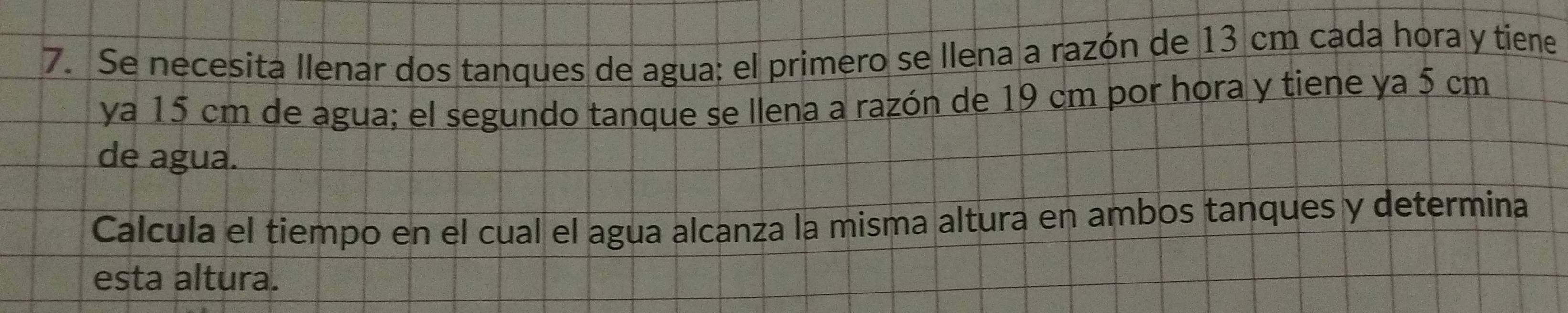 Se necesita llenar dos tanques de agua: el primero se llena a razón de 13 cm cada hora y tiene 
ya 15 cm de agua; el segundo tanque se llena a razón de 19 cm por hora y tiene ya 5 cm
de agua. 
Calcula el tiempo en el cual el agua alcanza la misma altura en ambos tanques y determina 
esta altura.