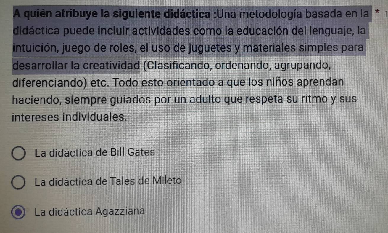 A quién atribuye la siguiente didáctica :Una metodología basada en la * 1
didáctica puede incluir actividades como la educación del lenguaje, la
intuición, juego de roles, el uso de juguetes y materiales simples para
desarrollar la creatividad (Clasificando, ordenando, agrupando,
diferenciando) etc. Todo esto orientado a que los niños aprendan
haciendo, siempre guiados por un adulto que respeta su ritmo y sus
intereses individuales.
La didáctica de Bill Gates
La didáctica de Tales de Mileto
La didáctica Agazziana