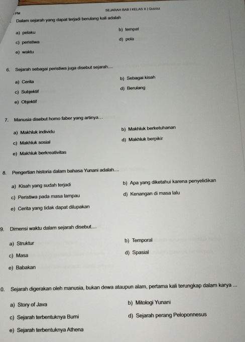 ， PM SE.JARAH BAB I KELAS X | Quizizz
Dalam sejarah yang dapat terjadi berulang kali adalah
a) pelaku b) tempat
c) peristiwa d) pola
e) waktu
6. Sejarah sebagai peristiwa juga disebut sejarah...
a) Cerita b) Sebagai kisah
c) Subjektif d) Berulang
e) Objektif
7. Manusia disebut homo faber yang artinya..
a) Makhluk individu b) Makhluk berketuhanan
c) Makhluk sosial d) Makhluk berpikir
e) Makhluk berkreativitas
8. Pengertian historia dalam bahasa Yunani adalah....
a) Kisah yang sudah terjadi b) Apa yang diketahui karena penyelidikan
c) Peristiwa pada masa lampau d) Kenangan di masa lalu
e) Cerita yang tidak dapat dilupakan
9. Dimensi waktu dalam sejarah disebut....
a) Struktur b) Temporal
c) Masa d) Spasial
e) Babakan
0. Sejarah digerakan oleh manusia, bukan dewa ataupun alam, pertama kali terungkap dalam karya ...
a) Story of Java b) Mitologi Yunani
c) Sejarah terbentuknya Bumi d) Sejarah perang Peloponnesus
e) Sejarah terbentuknya Athena