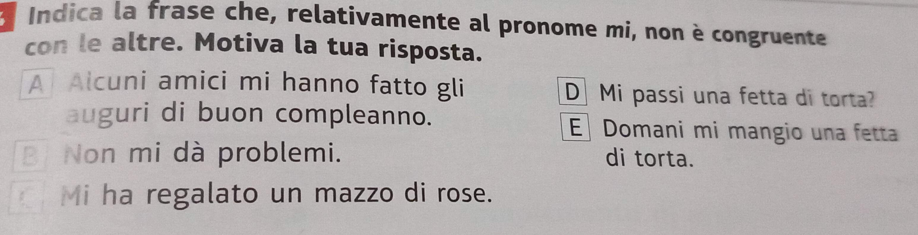 a Indica la frase che, relativamente al pronome mi, non è congruente
con le altre. Motiva la tua risposta.
A Alcuni amici mi hanno fatto gli D Mi passi una fetta di torta?
auguri di buon compleanno.
E Domani mi mangio una fetta
B Non mi dà problemi. di torta.
Mi ha regalato un mazzo di rose.