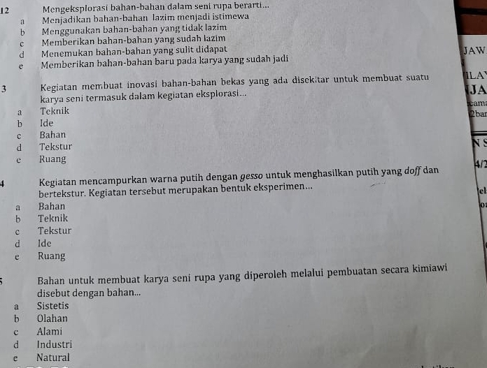 Mengeksplorasi bahan-bahan dalam seni rupa berarti...
a Menjadikan bahan-bahan lazim menjadi istimewa
b Menggunakan bahan-bahan yang tidak lazim
c Memberikan bahan-bahan yang sudah lazim
d Menemukan bahan-bahan yang sulit didapat JAW
e Memberikan bahan-bahan baru pada karya yang sudah jadi
3 Kegiatan membuat inovasi bahan-bahan bekas yang ada disck|tar untuk membuat suatu ILA
karya seni termasuk dalam kegiatan eksplorasi...
JA
cam
a Teknik
2bar
b Ide
c Bahan N S
d Tekstur
e Ruang 4/1
4 Kegiatan mencampurkan warna putih dengan gesso untuk menghasilkan putih yang doff dan
bertekstur. Kegiatan tersebut merupakan bentuk eksperimen...
e
a Bahan 0
b Teknik
c Tekstur
d Ide
e Ruang
Bahan untuk membuat karya seni rupa yang diperoleh melalui pembuatan secara kimiawi
disebut dengan bahan...
a Sistetis
b Olahan
c Alami
d Industri
e Natural