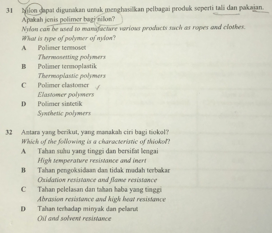 Nilon dapat digunakan untuk menghasilkan pelbagai produk seperti tali dan pakaian.
Apakah jenis polimer bagi nilon?
Nylon can be used to manufacture various products such as ropes and clothes.
What is type of polymer of nylon?
A Polimer termoset
Thermosetting polymers
B Polimer termoplastik
Thermoplastic polymers
C Polimer elastomer
Elastomer polymers
D Polimer sintetik
Synthetic polymers
32 Antara yang berikut, yang manakah ciri bagi tiokol?
Which of the following is a characteristic of thiokol?
A Tahan suhu yang tinggi dan bersifat lengai
High temperature resistance and inert
B Tahan pengoksidaan dan tidak mudah terbakar
Oxidation resistance and flame resistance
C Tahan pelelasan dan tahan haba yang tinggi
Abrasion resistance and high heat resistance
D Tahan terhadap minyak dan pelarut
Oil and solvent resistance