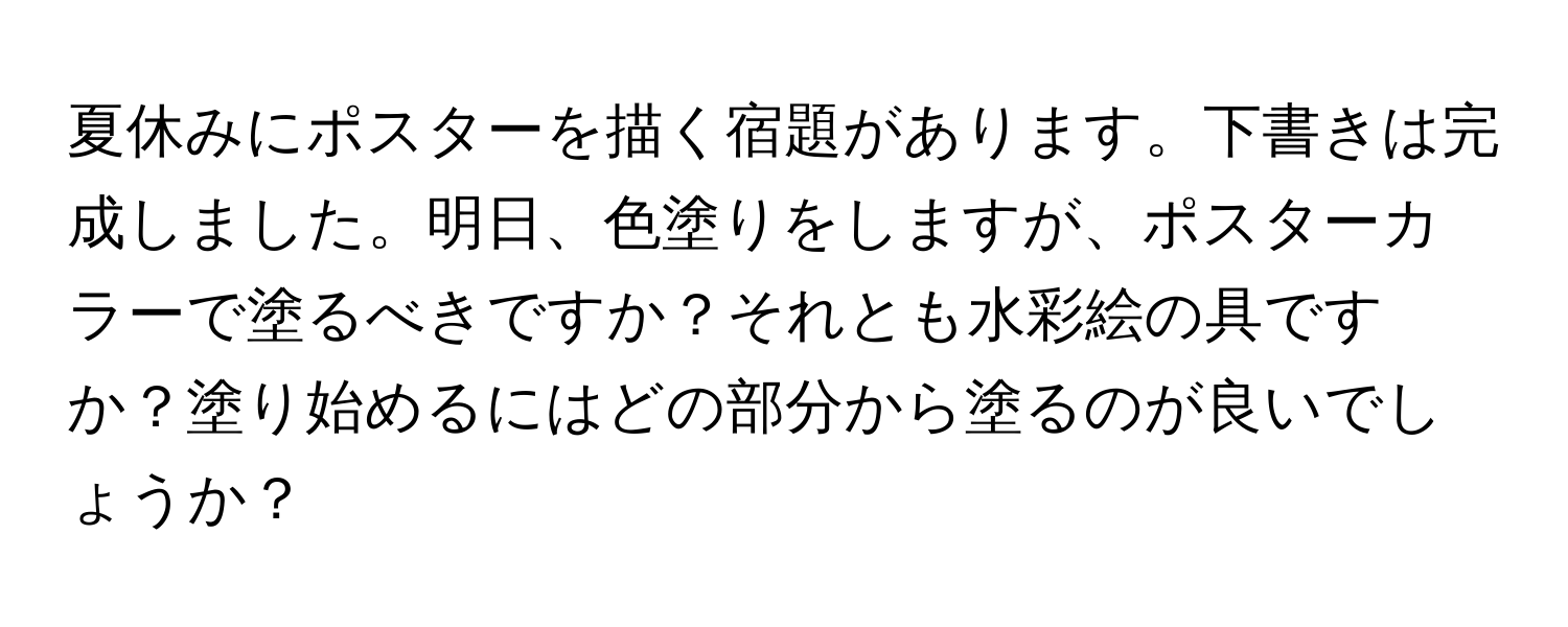 夏休みにポスターを描く宿題があります。下書きは完成しました。明日、色塗りをしますが、ポスターカラーで塗るべきですか？それとも水彩絵の具ですか？塗り始めるにはどの部分から塗るのが良いでしょうか？