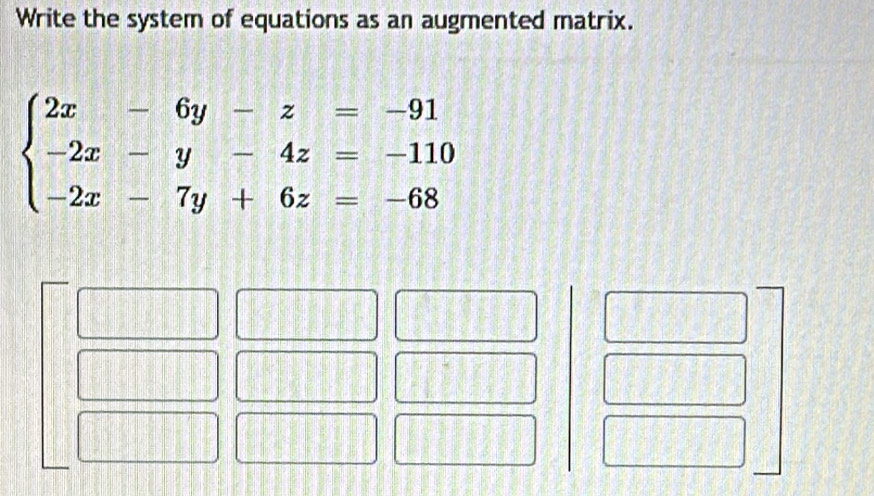 Write the system of equations as an augmented matrix.
beginarrayl 2x-6y-z=-91 -2x-y-4z=-110 -2x-7y+6z=-68endarray.