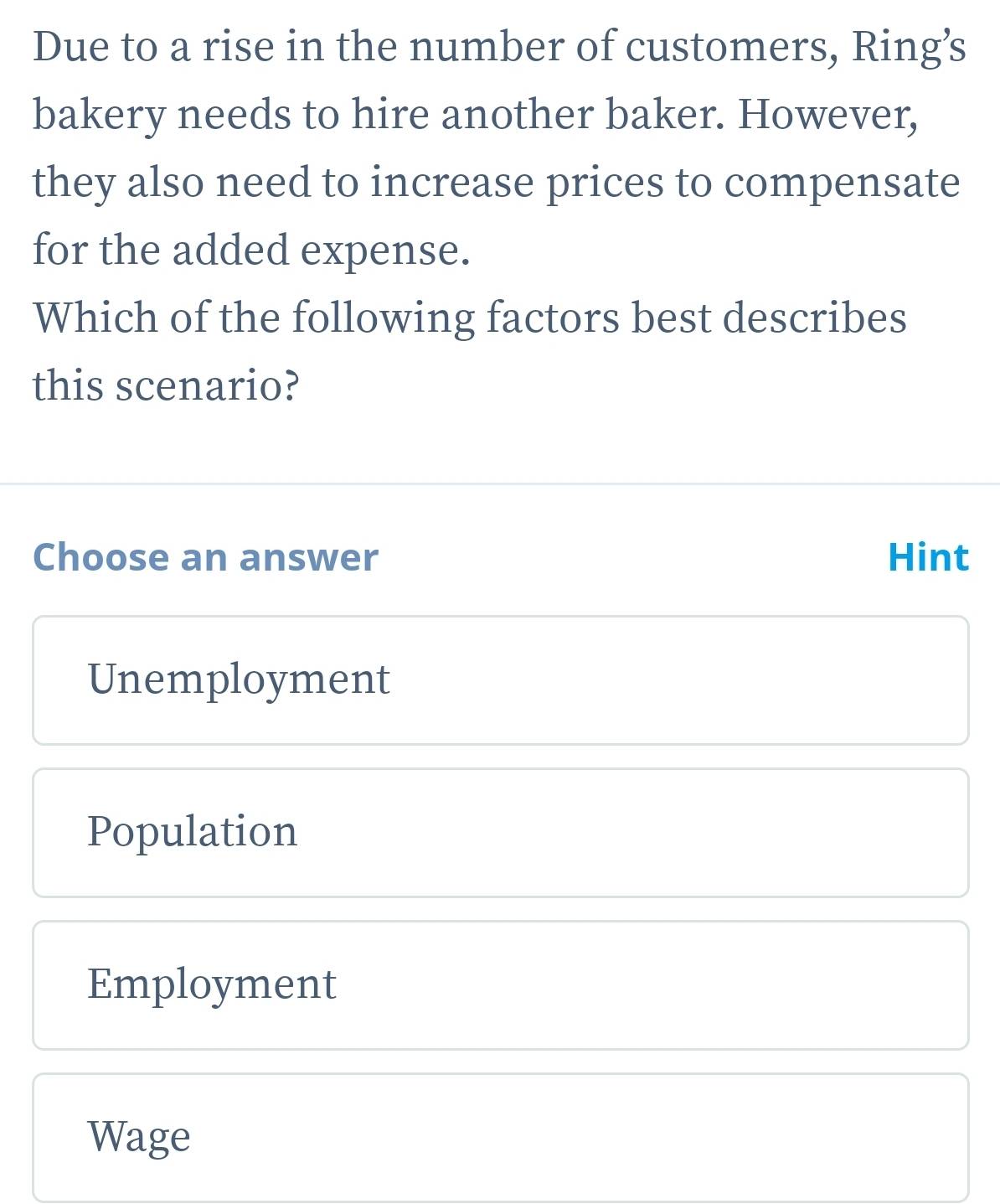 Due to a rise in the number of customers, Ring’s
bakery needs to hire another baker. However,
they also need to increase prices to compensate
for the added expense.
Which of the following factors best describes
this scenario?
Choose an answer Hint
Unemployment
Population
Employment
Wage