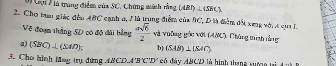 Gọi / là trung điểm của SC. Chứng minh rằng (ABI)⊥ (SBC). 
2. Cho tam giác đều ABC cạnh a, / là trung điểm của BC, D là điểm đối xứng với A qua I. 
Vẽ đoạn thắẳng SD có độ dài bằng  asqrt(6)/2  và vuông góc với (ABC). Chứng minh rằng: 
a) (SBC)⊥ (SAD); 
b) (SAB)⊥ (SAC). 
3. Cho hình lăng trụ đứng ABCD. A'B'C'D' có đáy ABCD là hình thang vuộng ta