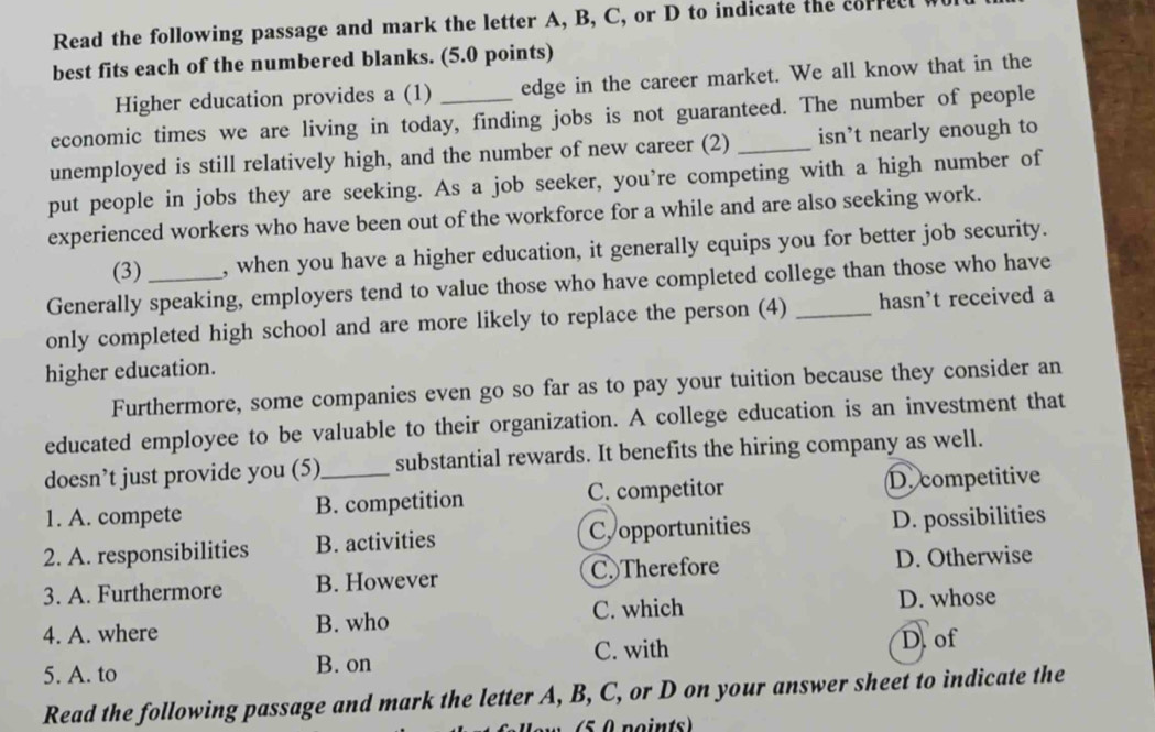 Read the following passage and mark the letter A, B, C, or D to indicate the correcl
best fits each of the numbered blanks. (5.0 points)
Higher education provides a (1) edge in the career market. We all know that in the
economic times we are living in today, finding jobs is not guaranteed. The number of people
unemployed is still relatively high, and the number of new career (2) _isn’t nearly enough to
put people in jobs they are seeking. As a job seeker, you’re competing with a high number of
experienced workers who have been out of the workforce for a while and are also seeking work.
(3) , when you have a higher education, it generally equips you for better job security.
Generally speaking, employers tend to value those who have completed college than those who have
only completed high school and are more likely to replace the person (4) _hasn't received a
higher education.
Furthermore, some companies even go so far as to pay your tuition because they consider an
educated employee to be valuable to their organization. A college education is an investment that
doesn’t just provide you (5)_ substantial rewards. It benefits the hiring company as well.
C. competitor
1. A. compete B. competition D. competitive
2. A. responsibilities B. activities Copportunities D. possibilities
3. A. Furthermore B. However C. Therefore D. Otherwise
4. A. where B. who C. which
D. whose
C. with
5. A. to B. on D. of
Read the following passage and mark the letter A, B, C, or D on your answer sheet to indicate the
5 0 points)