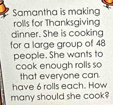 Samantha is making 
rolls for Thanksgiving 
dinner. She is cooking 
for a large group of 48
people. She wants to 
cook enough rolls so 
that everyone can. 
have 6 rolls each. How 
many should she cook?