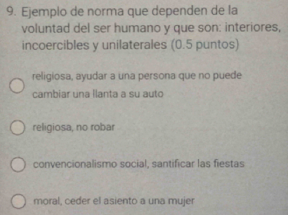 Ejemplo de norma que dependen de la
voluntad del ser humano y que son: interiores,
incoercibles y unilaterales (0.5 puntos)
religiosa, ayudar a una persona que no puede
cambiar una llanta a su auto
religiosa, no robar
convencionalismo social, santificar las fiestas
moral, ceder el asiento a una mujer