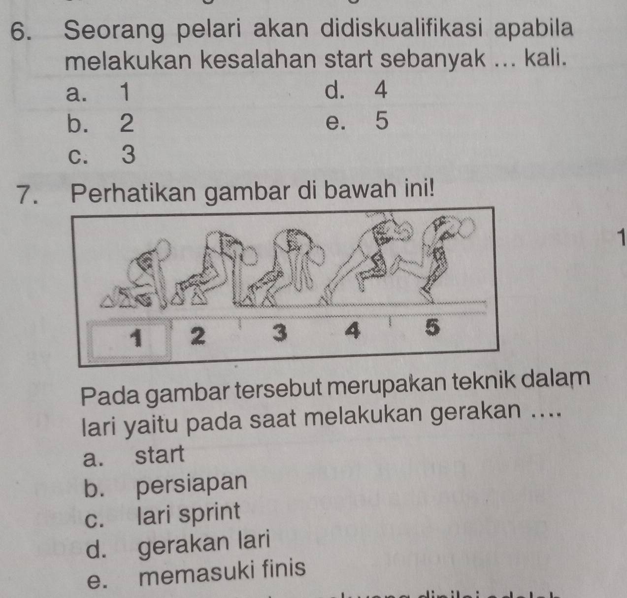 Seorang pelari akan didiskualifikasi apabila
melakukan kesalahan start sebanyak ... kali.
a. 1 d. 4
b. 2 e. 5
c. 3
7. Perhatikan gambar di bawah ini!
1
Pada gambar tersebut merupakan teknik dalam
lari yaitu pada saat melakukan gerakan ....
a. start
b. persiapan
c. lari sprint
d. gerakan lari
e. memasuki finis