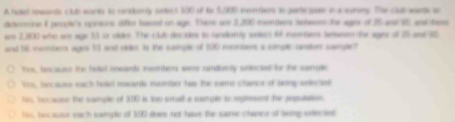 A hdiel resnds club warte to condmly stect I0 of to Su060 morens to paric pate i a sumey. The clut snts t 
detomine I people's opnions siffm baned on age. Thee ar 2,200 muntion setveen he ages of 25 and 1 and te 
see 2,800 who are age 55 side. The club decates to cantian tly sulen) 6f montn beuen fer sges of 25 and 32
and 56 membes ages 10 and vider to the complc of 500 mombon a cmplc antion sampict 
he , becaus the houl swards menion wre antiuny siecied be the sample 
is, because each hoi nowards momber has the some charct of heep ansted 
his, because the sumple of 300 is tho cral a cample to mpsn the ponuition 
So, because sach sample of 399 does not hase the same chane at teing seleciest