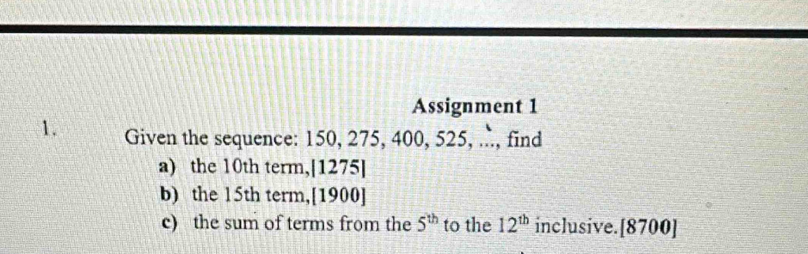 Assignment 1 
1. Given the sequence: 150, 275, 400, 525, ., find 
a) the 10th term,[1275] 
b) the 15th term,[1900] 
c) the sum of terms from the 5^(th) to the 12^(th) inclusive.[8700]