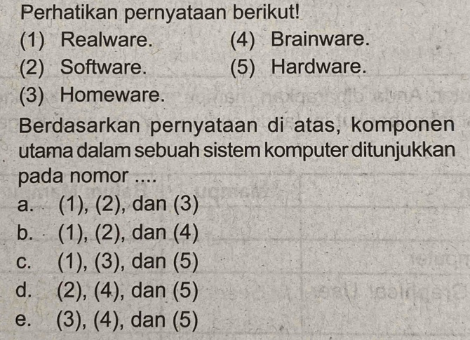 Perhatikan pernyataan berikut!
(1) Realware. (4) Brainware.
(2) Software. (5) Hardware.
(3) Homeware.
Berdasarkan pernyataan di atas, komponen
utama dalam sebuah sistem komputer ditunjukkan
pada nomor ....
a. (1), (2), dan (3)
b. (1), (2) , dan (4)
C. (1), (3) , dan (5)
d. (2), (4), , dan (5)
e. (3), (4), , dan (5)