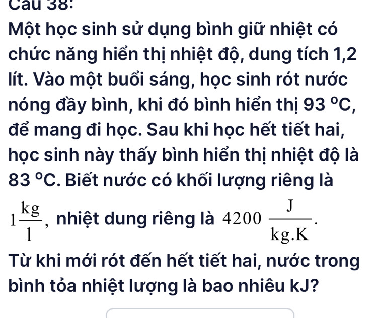 Một học sinh sử dụng bình giữ nhiệt có 
chức năng hiển thị nhiệt độ, dung tích 1, 2
lít. Vào một buổi sáng, học sinh rót nước 
nóng đầy bình, khi đó bình hiển thị 93°C, 
để mang đi học. Sau khi học hết tiết hai, 
học sinh này thấy bình hiển thị nhiệt độ là
83°C. Biết nước có khối lượng riêng là
1 kg/1  , nhiệt dung riêng là 4200 J/kg.K . 
Từ khi mới rót đến hết tiết hai, nước trong 
bình tỏa nhiệt lượng là bao nhiêu kJ?