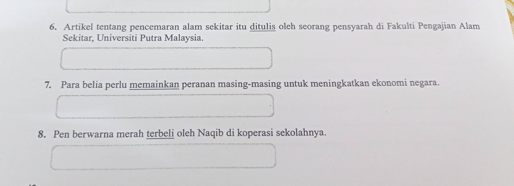 Artikel tentang pencemaran alam sekitar itu ditulis oleh seorang pensyarah di Fakulti Pengajian Alam 
Sekitar, Universiti Putra Malaysia. 
7. Para belia perlu memainkan peranan masing-masing untuk meningkatkan ekonomi negara. 
8. Pen berwarna merah terbeli oleh Naqib di koperasi sekolahnya.