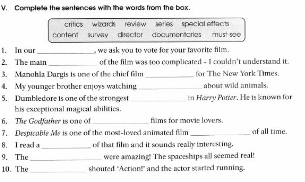 Complete the sentences with the words from the box.
critics wizards review series special effects
content survey director documentaries must-see
1. In our _, we ask you to vote for your favorite film.
2. The main _of the film was too complicated - I couldn’t understand it.
3. Manohla Dargis is one of the chief film _for The New York Times.
4. My younger brother enjoys watching _about wild animals.
5. Dumbledore is one of the strongest_ in Harry Potter. He is known for
his exceptional magical abilities.
6. The Godfather is one of_ films for movie lovers.
7. Despicable Me is one of the most-loved animated film _of all time.
8. I read a _of that film and it sounds really interesting.
9. The_ were amazing! The spaceships all seemed real!
10. The_ shouted ‘Action!’ and the actor started running.