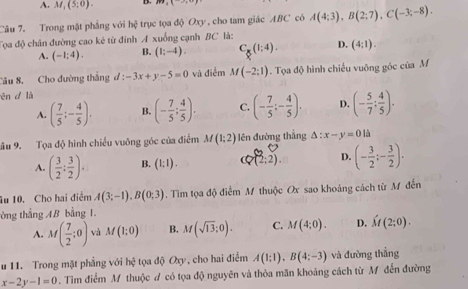 A. M_1(5,0). B.
Câu 7. Trong mặt phẳng với h 1/7  trục tọa độ Oxy , cho tam giác ABC có A(4;3),B(2;7),C(-3;-8).
Tọa độ chân đường cao kẻ từ đỉnh A xuống cạnh BC là:
A. (-1;4). B. (1;-4). C_8(1;4). D. (4:1).
Câu 8. Cho đường thắng đ d:-3x+y-5=0 và điểm M(-2;1). Tọa độ hình chiếu vuông góc của M
ēn d là
A. ( 7/5 ;- 4/5 ). B. (- 7/5 ; 4/5 ). C. (- 7/5 ;- 4/5 ). D. (- 5/7 : 4/5 ).
ầu 9. Tọa độ hình chiều vuỡng góc của điểm M(1;2) ên đường thắng △ :x-y=0 là
A ( 3/2 ; 3/2 ). B. (1;1). 7(2;2). D. (- 3/2 ;- 3/2 ).
u 10. Cho hai điểm A(3;-1),B(0;3). Tìm tọa độ điểm M thuộc Ox sao khoảng cách từ M đến
tòng thẳng AB bằng 1.
A. M( 7/2 ;0) và M(1;0) B. M(sqrt(13);0). C. M(4;0). D. hat M(2;0).
u 11. Trong mặt phẳng với bxi tọa độ Oxy, cho hai điểm A(1;1),B(4;-3) và đường thắng
x-2y-1=0. Tìm điểm M thuộc # có tọa độ nguyên và thỏa mãn khoảng cách từ M đến đường